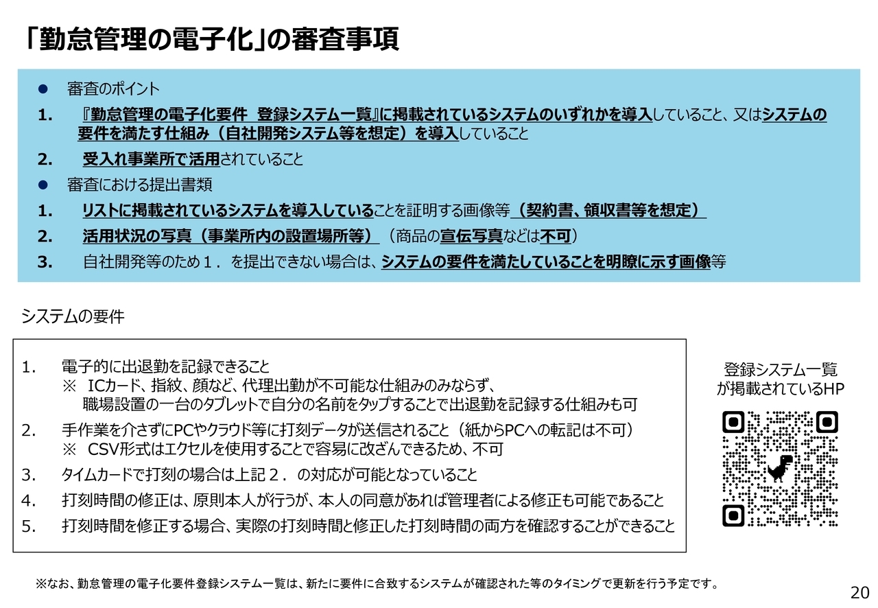 「勤怠管理の電子化」の審査事項⚫審査のポイント1. 『勤怠管理の電子化要件登録システム一覧』に掲載されているシステムのいずれかを導入していること、又はシステムの要件を満たす仕組み（自社開発システム等を想定）を導入していること2. 受入れ事業所で活用されていること⚫審査における提出書類1. リストに掲載されているシステムを導入していることを証明する画像等（契約書、領収書等を想定）2. 活用状況の写真（事業所内の設置場所等）（商品の宣伝写真などは不可）3. 自社開発等のため１．を提出できない場合は、システムの要件を満たしていることを明瞭に示す画像等20 1.電子的に出退勤を記録できること※ICカード、指紋、顔など、代理出勤が不可能な仕組みのみならず、職場設置の一台のタブレットで自分の名前をタップすることで出退勤を記録する仕組みも可2.手作業を介さずにPCやクラウド等に打刻データが送信されること（紙からPCへの転記は不可）※CSV形式はエクセルを使用することで容易に改ざんできるため、不可3.タイムカードで打刻の場合は上記２．の対応が可能となっていること4.打刻時間の修正は、原則本人が行うが、本人の同意があれば管理者による修正も可能であること5.打刻時間を修正する場合、実際の打刻時間と修正した打刻時間の両方を確認することができることシステムの要件※なお、勤怠管理の電子化要件登録システム一覧は、新たに要件に合致するシステムが確認された等のタイミングで更新を行う予定です。