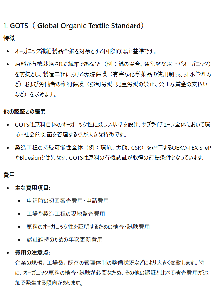 1. GOTS（ Global Organic Textile Standard） 特徴 オーガニック繊維製品全般を対象とする国際的認証基準です。 原料が有機栽培された繊維であること（例：綿の場合、通常95%以上がオーガニック）を前提とし、製造工程における環境保護（有害な化学薬品の使用制限、排水管理など）および労働者の権利保護（強制労働・児童労働の禁止、公正な賃金の支払いなど）を求めます。 他の認証との差異 GOTSは原料自体のオーガニック性に厳しい基準を設け、サプライチェーン全体において環境・社会的側面を管理する点が大きな特徴です。 製造工程の持続可能性全体（例：環境、労働、CSR）を評価するOEKO-TEX STePやBluesignとは異なり、GOTSは原料の有機認証が取得の前提条件となっています。 費用 主な費用項目: 申請時の初回審査費用・申請費用 工場や製造工程の現地監査費用 原料のオーガニック性を証明するための検査・試験費用 認証維持のための年次更新費用 費用の注意点:企業の規模、工場数、既存の管理体制の整備状況などにより大きく変動します。特に、オーガニック原料の検査・試験が必要なため、その他の認証と比べて検査費用が追加で発生する傾向があります。
