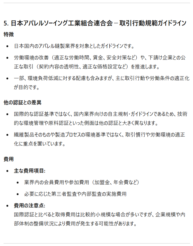 5. 日本アパレルソーイング工業組合連合会－取引行動規範ガイドライン 特徴 日本国内のアパレル縫製業界を対象としたガイドラインです。 労働環境の改善（適正な労働時間、賃金、安全対策など）や、下請け企業との公正な取引（契約内容の透明性、適正な価格設定など）を推進します。 一部、環境負荷低減に対する配慮も含みますが、主に取引行動や労働条件の適正化が目的です。 他の認証との差異 国際的な認証基準ではなく、国内業界向けの自主規制・ガイドラインであるため、技術的な環境管理や原料認証といった側面は他の認証と大きく異なります。 繊維製品そのものや製造プロセスの環境基準ではなく、取引慣行や労働環境の適正化に重点を置いています。 費用 主な費用項目: 業界内の会員費用や参加費用（加盟金、年会費など） 必要に応じた第三者監査や内部監査の実施費用 費用の注意点:国際認証と比べると取得費用は比較的小規模な場合が多いですが、企業規模や内部体制の整備状況により費用が発生する可能性があります。