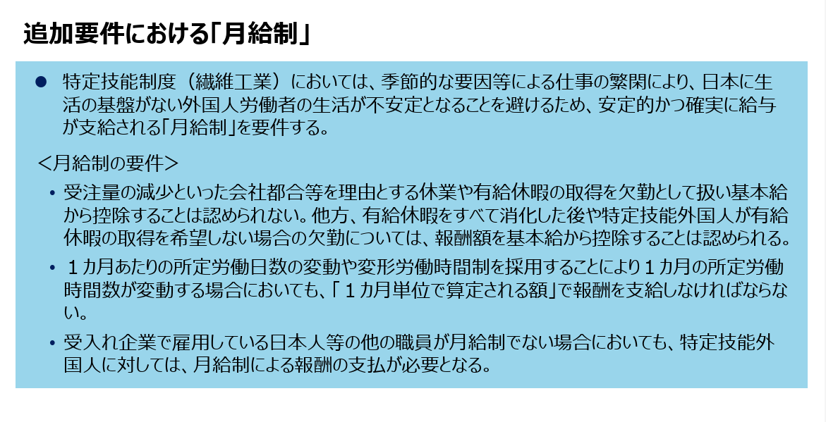 追加要件における「月給制」⚫ 特定技能制度（繊維工業）においては、季節的な要因等による仕事の繁閑により、日本に生活の基盤がない外国人労働者の生活が不安定となることを避けるため、安定的かつ確実に給与が支給される「月給制」を要件する。＜月給制の要件＞• 受注量の減少といった会社都合等を理由とする休業や有給休暇の取得を欠勤として扱い基本給から控除することは認められない。他方、有給休暇をすべて消化した後や特定技能外国人が有給休暇の取得を希望しない場合の欠勤については、報酬額を基本給から控除することは認められる。• １カ月あたりの所定労働日数の変動や変形労働時間制を採用することにより１カ月の所定労働時間数が変動する場合においても、「１カ月単位で算定される額」で報酬を支給しなければならない。• 受入れ企業で雇用している日本人等の他の職員が月給制でない場合においても、特定技能外国人に対しては、月給制による報酬の支払が必要となる。