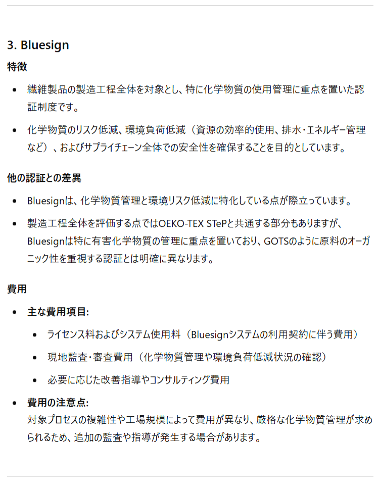 3. Bluesign 特徴 繊維製品の製造工程全体を対象とし、特に化学物質の使用管理に重点を置いた認証制度です。 化学物質のリスク低減、環境負荷低減（資源の効率的使用、排水・エネルギー管理など）、およびサプライチェーン全体での安全性を確保することを目的としています。 他の認証との差異 Bluesignは、化学物質管理と環境リスク低減に特化している点が際立っています。 製造工程全体を評価する点ではOEKO-TEX STePと共通する部分もありますが、Bluesignは特に有害化学物質の管理に重点を置いており、GOTSのように原料のオーガニック性を重視する認証とは明確に異なります。 費用 主な費用項目: ライセンス料およびシステム使用料（Bluesignシステムの利用契約に伴う費用） 現地監査・審査費用（化学物質管理や環境負荷低減状況の確認） 必要に応じた改善指導やコンサルティング費用 費用の注意点:対象プロセスの複雑性や工場規模によって費用が異なり、厳格な化学物質管理が求められるため、追加の監査や指導が発生する場合があります。