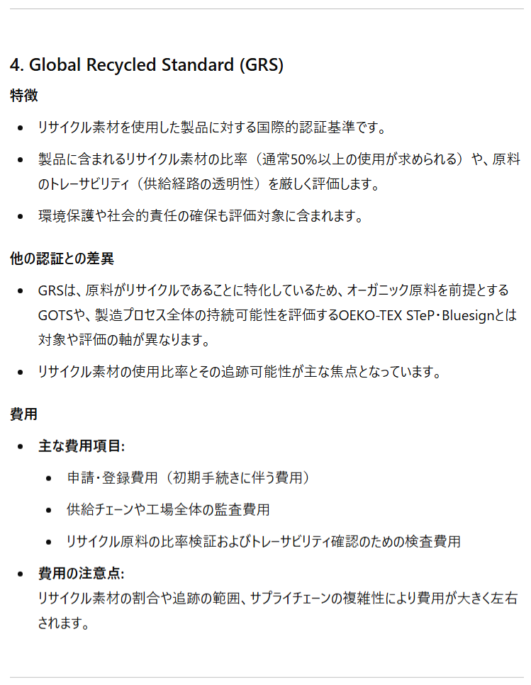 4. Global Recycled Standard (GRS) 特徴 リサイクル素材を使用した製品に対する国際的認証基準です。 製品に含まれるリサイクル素材の比率（通常50%以上の使用が求められる）や、原料のトレーサビリティ（供給経路の透明性）を厳しく評価します。 環境保護や社会的責任の確保も評価対象に含まれます。 他の認証との差異 GRSは、原料がリサイクルであることに特化しているため、オーガニック原料を前提とするGOTSや、製造プロセス全体の持続可能性を評価するOEKO-TEX STeP・Bluesignとは対象や評価の軸が異なります。 リサイクル素材の使用比率とその追跡可能性が主な焦点となっています。 費用 主な費用項目: 申請・登録費用（初期手続きに伴う費用） 供給チェーンや工場全体の監査費用 リサイクル原料の比率検証およびトレーサビリティ確認のための検査費用 費用の注意点:リサイクル素材の割合や追跡の範囲、サプライチェーンの複雑性により費用が大きく左右されます。