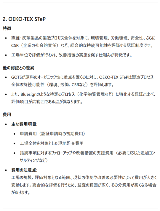 2. OEKO-TEX STeP 特徴 繊維・皮革製品の製造プロセス全体を対象に、環境管理、労働環境、安全性、さらにCSR（企業の社会的責任）など、総合的な持続可能性を評価する認証制度です。 工場単位で評価が行われ、改善措置の実施を促す仕組みが特徴です。 他の認証との差異 GOTSが原料のオーガニック性に重点を置くのに対し、OEKO-TEX STePは製造プロセス全体の持続可能性（環境、労働、CSRなど）を評価します。 また、Bluesignのような特定のプロセス（化学物質管理など）に特化する認証と比べ、評価項目が広範囲である点が異なります。 費用 ** 主な費用項目:** 申請費用（認証申請時の初期費用） 工場全体を対象とした現地監査費用 指摘事項に対するフォローアップや改善措置の支援費用（必要に応じた追加コンサルティングなど） 費用の注意点:工場の規模、評価対象となる範囲、現状の体制や改善の必要性によって費用が大きく変動します。総合的な評価を行うため、監査の範囲が広く、その分費用が高くなる場合があります。