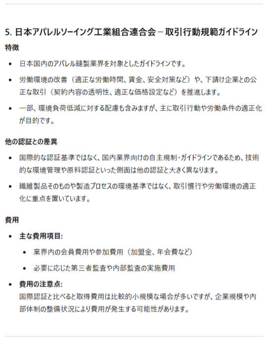 5. 日本アパレルソーイング工業組合連合会－取引行動規範ガイドライン 特徴 日本国内のアパレル縫製業界を対象としたガイドラインです。 労働環境の改善（適正な労働時間、賃金、安全対策など）や、下請け企業との公正な取引（契約内容の透明性、適正な価格設定など）を推進します。 一部、環境負荷低減に対する配慮も含みますが、主に取引行動や労働条件の適正化が目的です。 他の認証との差異 国際的な認証基準ではなく、国内業界向けの自主規制・ガイドラインであるため、技術的な環境管理や原料認証といった側面は他の認証と大きく異なります。 繊維製品そのものや製造プロセスの環境基準ではなく、取引慣行や労働環境の適正化に重点を置いています。 費用 主な費用項目: 業界内の会員費用や参加費用（加盟金、年会費など） 必要に応じた第三者監査や内部監査の実施費用 費用の注意点:国際認証と比べると取得費用は比較的小規模な場合が多いですが、企業規模や内部体制の整備状況により費用が発生する可能性があります。