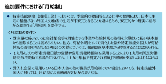 追加要件における「月給制」⚫ 特定技能制度（繊維工業）においては、季節的な要因等による仕事の繁閑により、日本に生活の基盤がない外国人労働者の生活が不安定となることを避けるため、安定的かつ確実に給与が支給される「月給制」を要件する。＜月給制の要件＞• 受注量の減少といった会社都合等を理由とする休業や有給休暇の取得を欠勤として扱い基本給から控除することは認められない。他方、有給休暇をすべて消化した後や特定技能外国人が有給休暇の取得を希望しない場合の欠勤については、報酬額を基本給から控除することは認められる。• １カ月あたりの所定労働日数の変動や変形労働時間制を採用することにより１カ月の所定労働時間数が変動する場合においても、「１カ月単位で算定される額」で報酬を支給しなければならない。• 受入れ企業で雇用している日本人等の他の職員が月給制でない場合においても、特定技能外国人に対しては、月給制による報酬の支払が必要となる。
